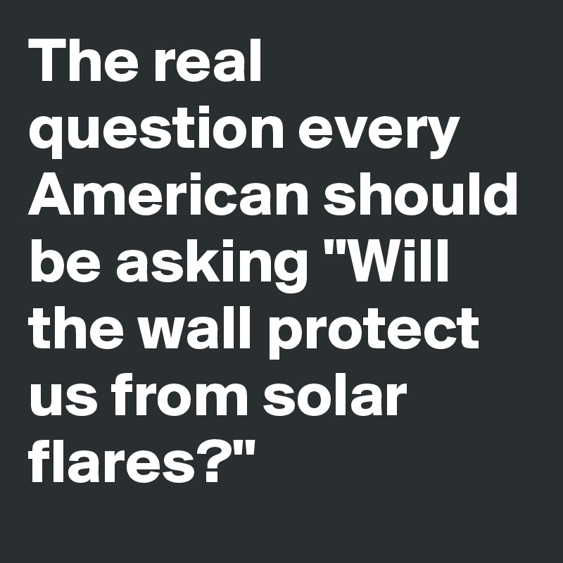 The real question every American should be asking "Will the wall protect us from solar flares?"