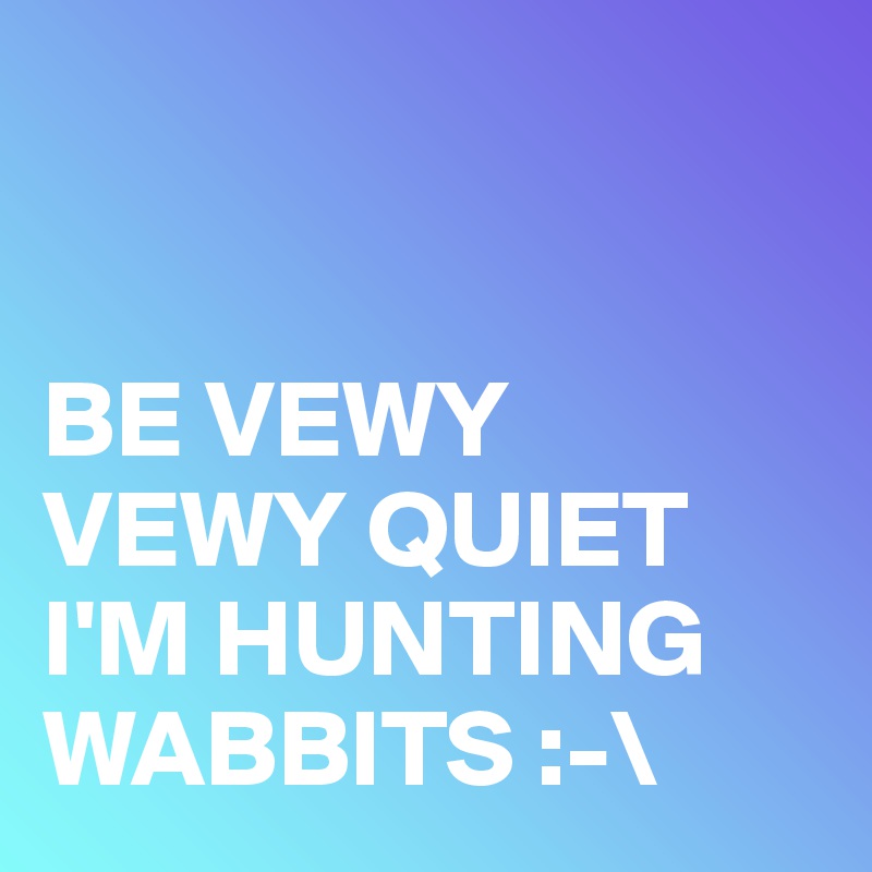 


BE VEWY VEWY QUIET 
I'M HUNTING WABBITS :-\