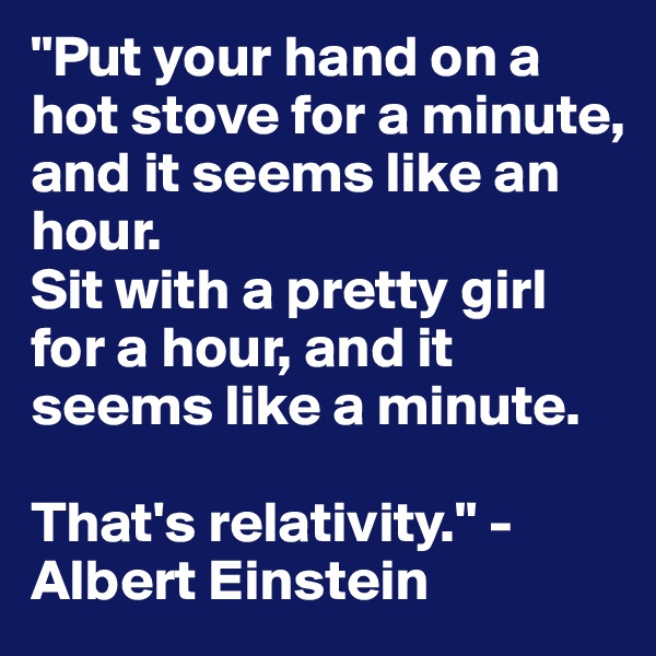 "Put your hand on a hot stove for a minute, and it seems like an hour. 
Sit with a pretty girl for a hour, and it seems like a minute. 

That's relativity." -Albert Einstein