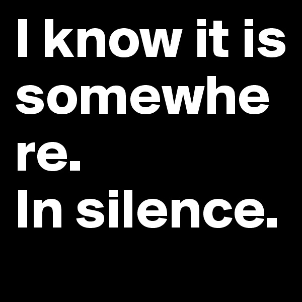 I know it is somewhere.
In silence.