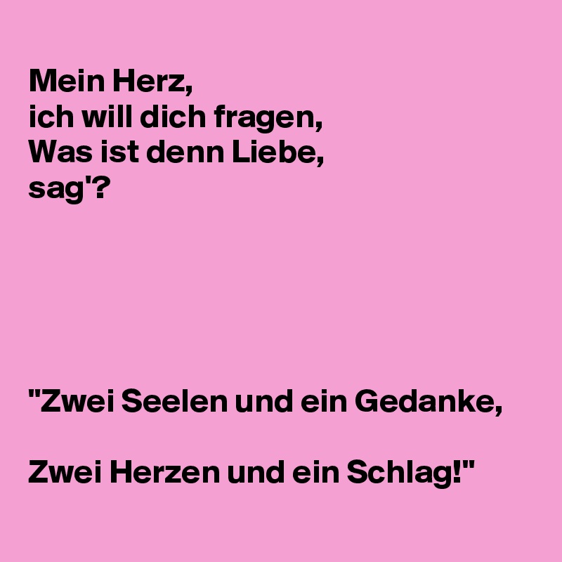 
Mein Herz,
ich will dich fragen,
Was ist denn Liebe, 
sag'?





"Zwei Seelen und ein Gedanke,

Zwei Herzen und ein Schlag!"
