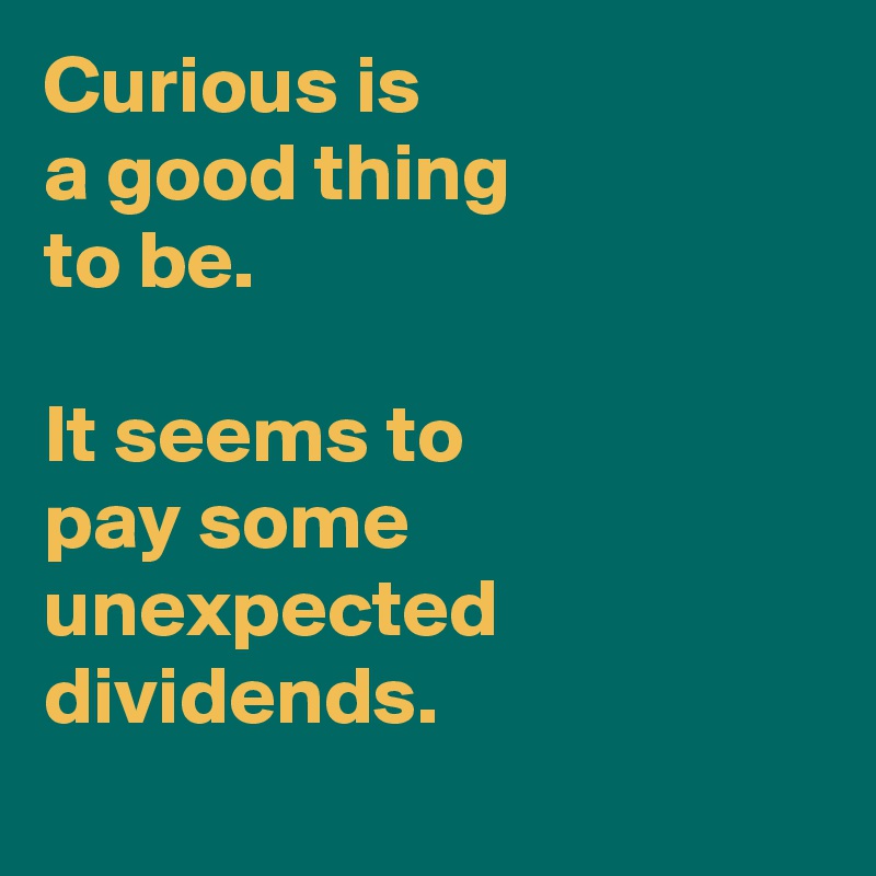 Curious is 
a good thing 
to be. 

It seems to 
pay some unexpected dividends.
