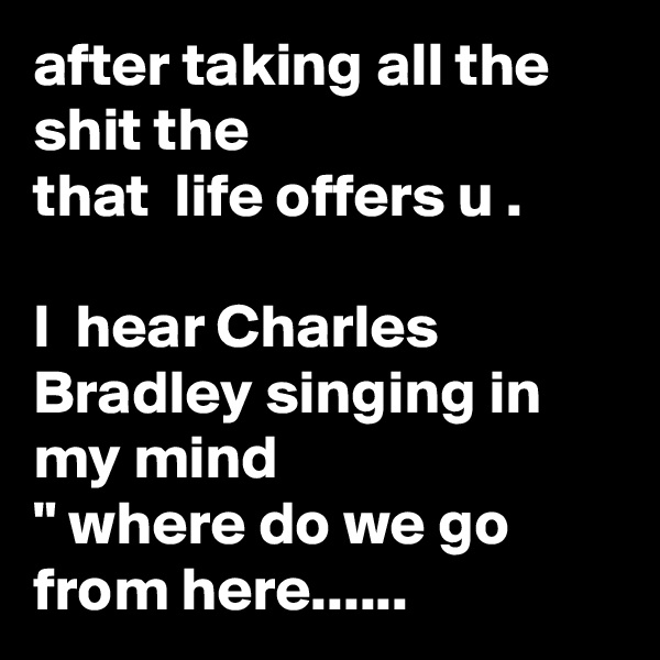 after taking all the shit the
that  life offers u .

I  hear Charles Bradley singing in my mind
" where do we go from here......