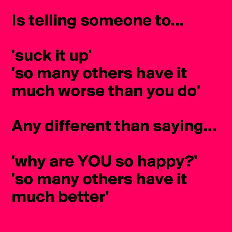 Is telling someone to... 

'suck it up' 
'so many others have it much worse than you do'

Any different than saying...

'why are YOU so happy?'
'so many others have it much better'