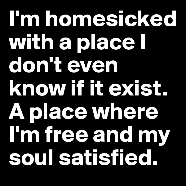 I'm homesicked with a place I don't even know if it exist. A place where I'm free and my soul satisfied.