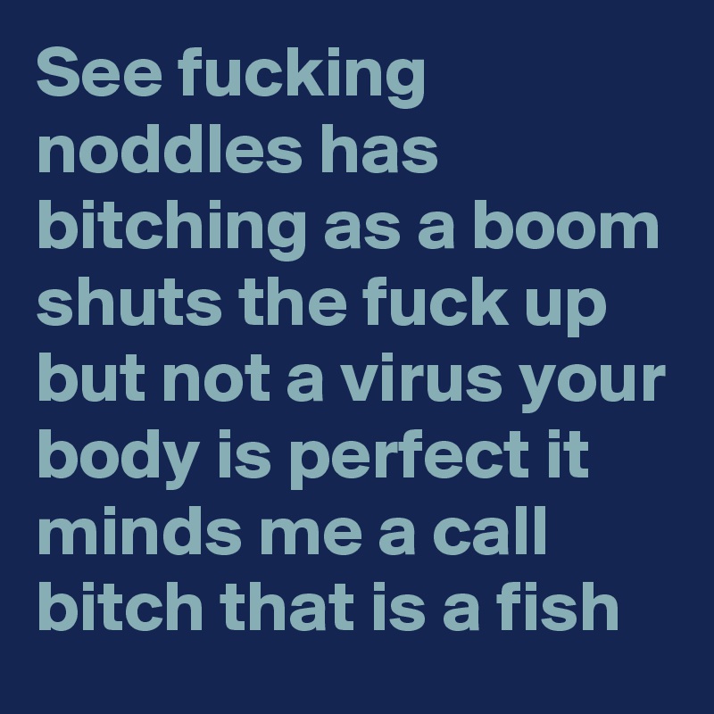 See fucking noddles has bitching as a boom shuts the fuck up but not a virus your body is perfect it minds me a call bitch that is a fish