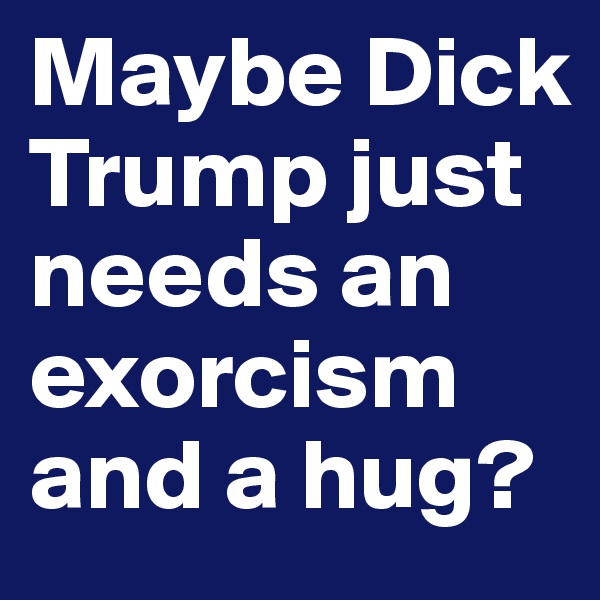 Maybe Dick Trump just needs an exorcism and a hug?