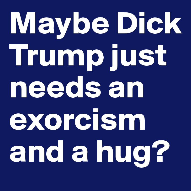 Maybe Dick Trump just needs an exorcism and a hug?