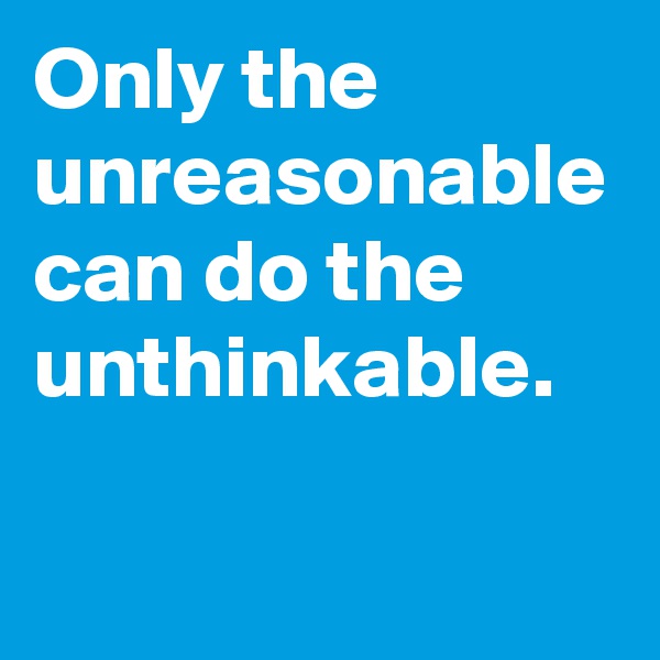Only the unreasonable can do the unthinkable.
