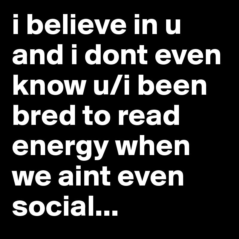 i believe in u and i dont even know u/i been bred to read energy when we aint even social...