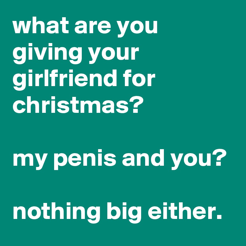what are you giving your girlfriend for christmas? 

my penis and you?

nothing big either.
