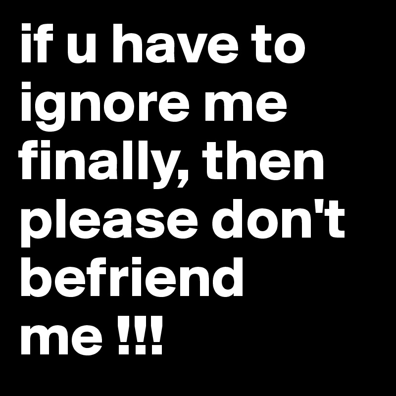 if u have to ignore me finally, then please don't befriend me !!!