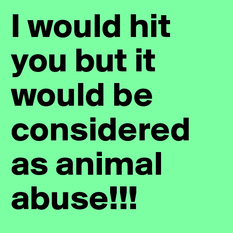 I would hit you but it would be considered as animal abuse!!!