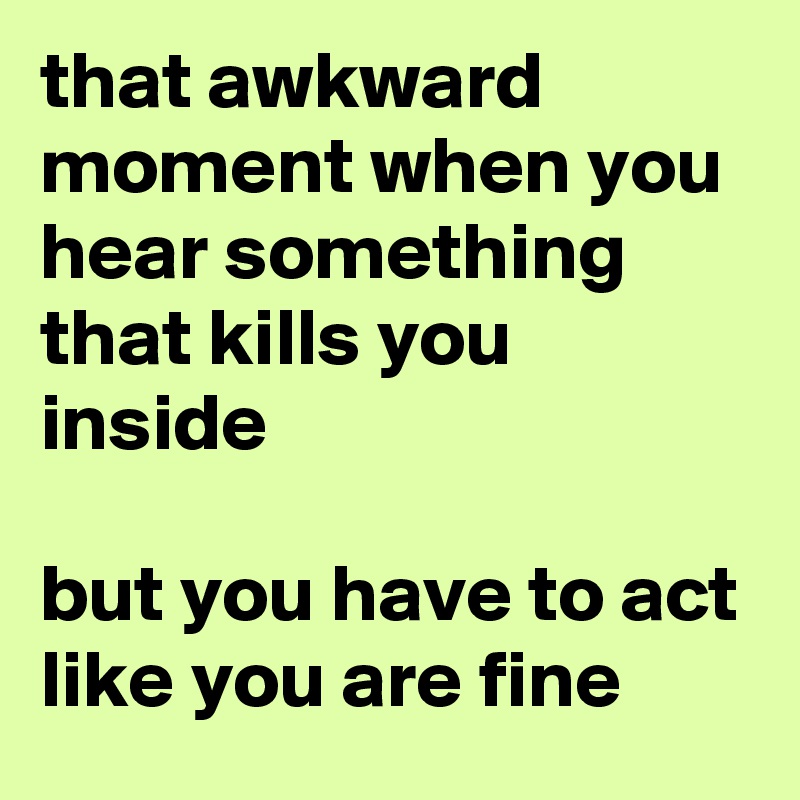 that awkward moment when you hear something that kills you inside

but you have to act like you are fine 