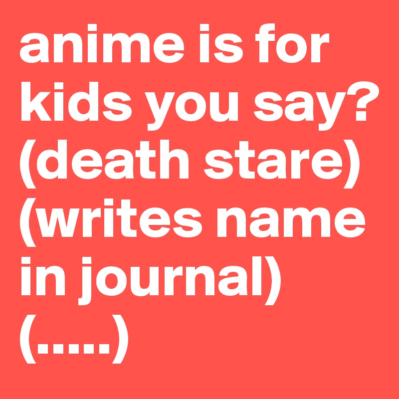 anime is for kids you say?
(death stare)
(writes name in journal)
(.....)