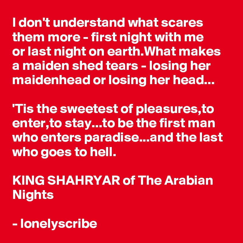 I don't understand what scares them more - first night with me 
or last night on earth.What makes a maiden shed tears - losing her maidenhead or losing her head...

'Tis the sweetest of pleasures,to enter,to stay...to be the first man who enters paradise...and the last who goes to hell.

KING SHAHRYAR of The Arabian Nights 

- lonelyscribe 