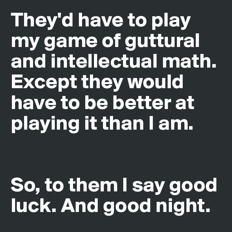 They'd have to play my game of guttural and intellectual math. Except they would have to be better at playing it than I am. 


So, to them I say good luck. And good night.