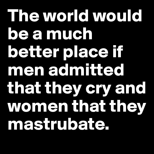 The world would be a much better place if men admitted that they cry and women that they mastrubate.