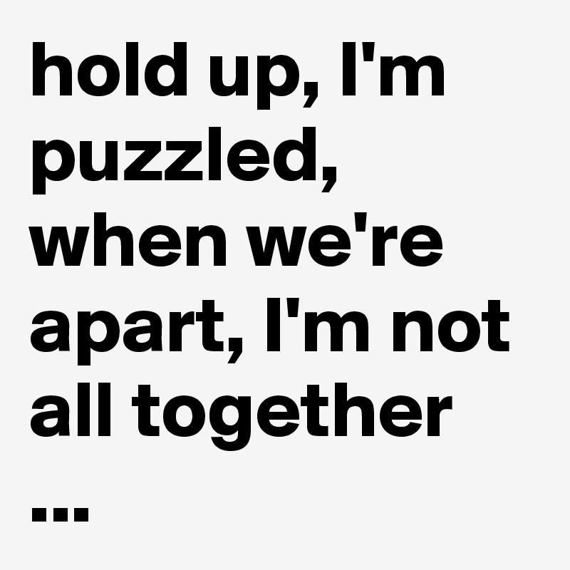 hold up, I'm puzzled, when we're apart, I'm not all together ...