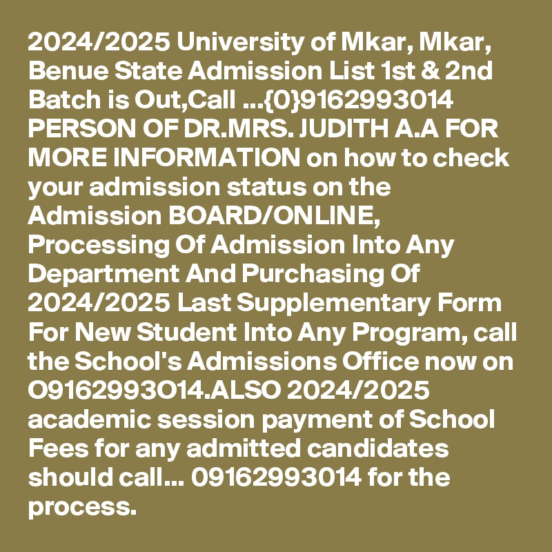 2024/2025 University of Mkar, Mkar, Benue State Admission List 1st & 2nd Batch is Out,Call ...{0}9162993014 PERSON OF DR.MRS. JUDITH A.A FOR MORE INFORMATION on how to check your admission status on the Admission BOARD/ONLINE, Processing Of Admission Into Any Department And Purchasing Of 2024/2025 Last Supplementary Form For New Student Into Any Program, call the School's Admissions Office now on O9162993O14.ALSO 2024/2025 academic session payment of School Fees for any admitted candidates should call... 09162993014 for the process.