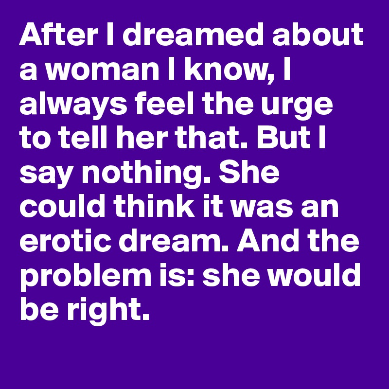 After I dreamed about a woman I know, I always feel the urge to tell her that. But I say nothing. She could think it was an erotic dream. And the problem is: she would be right.
