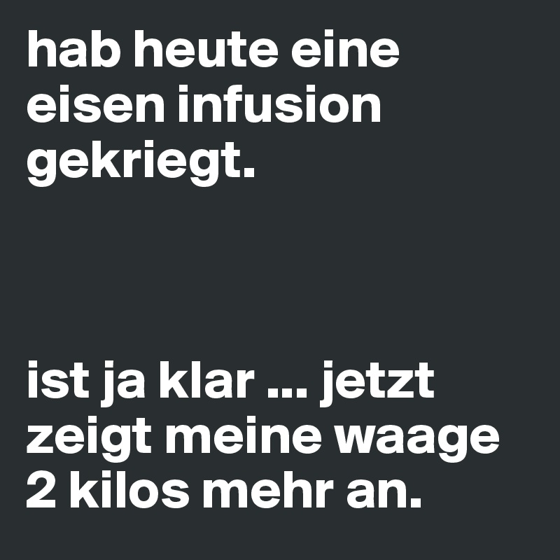 hab heute eine eisen infusion gekriegt. 



ist ja klar ... jetzt zeigt meine waage 2 kilos mehr an.