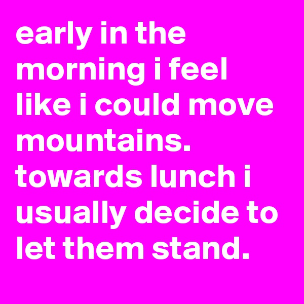 early in the morning i feel like i could move mountains. 
towards lunch i usually decide to let them stand.
