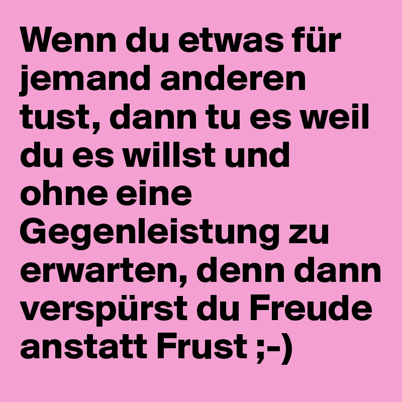 Wenn du etwas für jemand anderen tust, dann tu es weil du es willst und ohne eine Gegenleistung zu erwarten, denn dann verspürst du Freude anstatt Frust ;-)