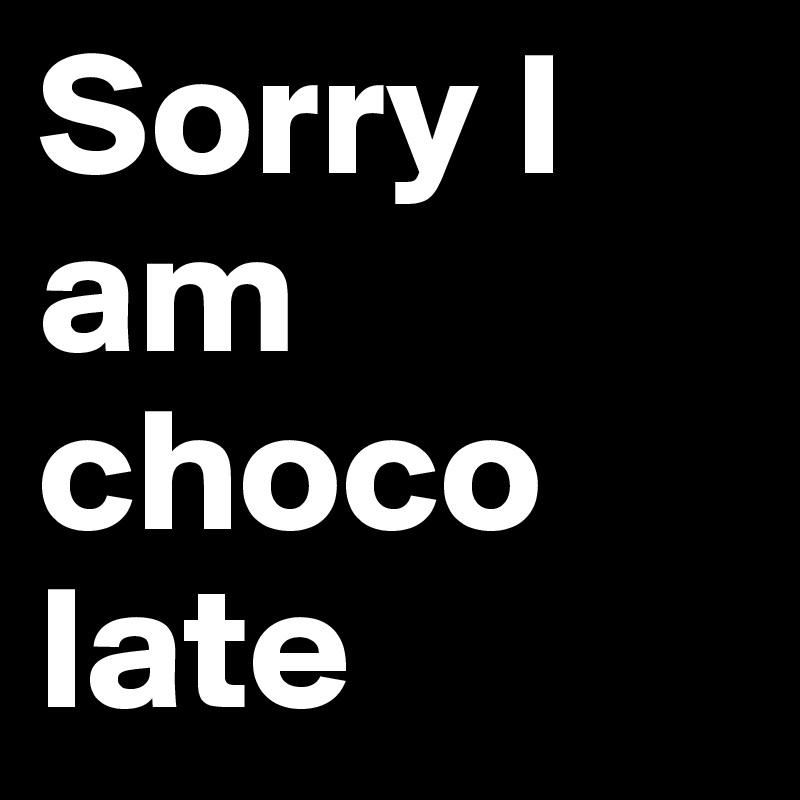Sorry I am choco
late
