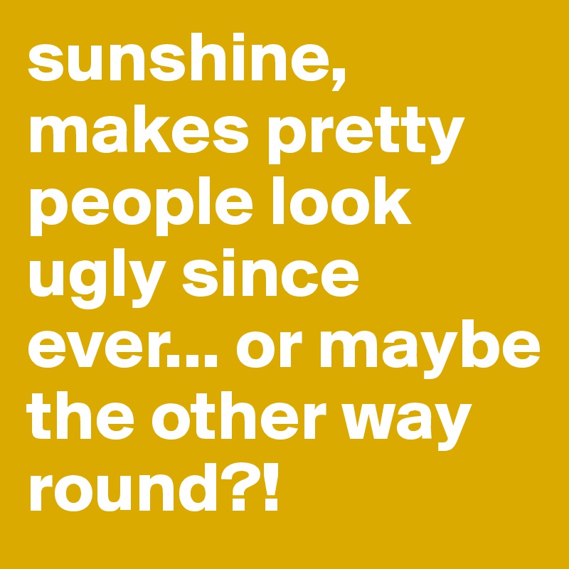 sunshine, makes pretty people look ugly since ever... or maybe the other way round?!