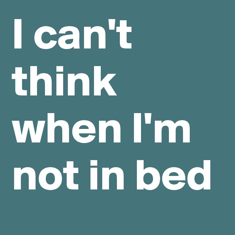 I can't think when I'm not in bed