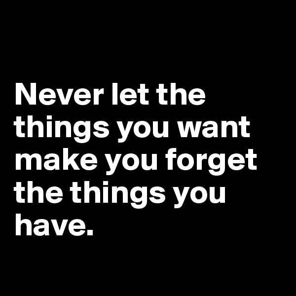 

Never let the things you want make you forget the things you 
have.
