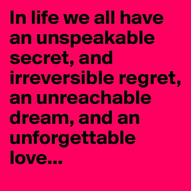 In life we all have an unspeakable secret, and irreversible regret, an unreachable dream, and an unforgettable love...