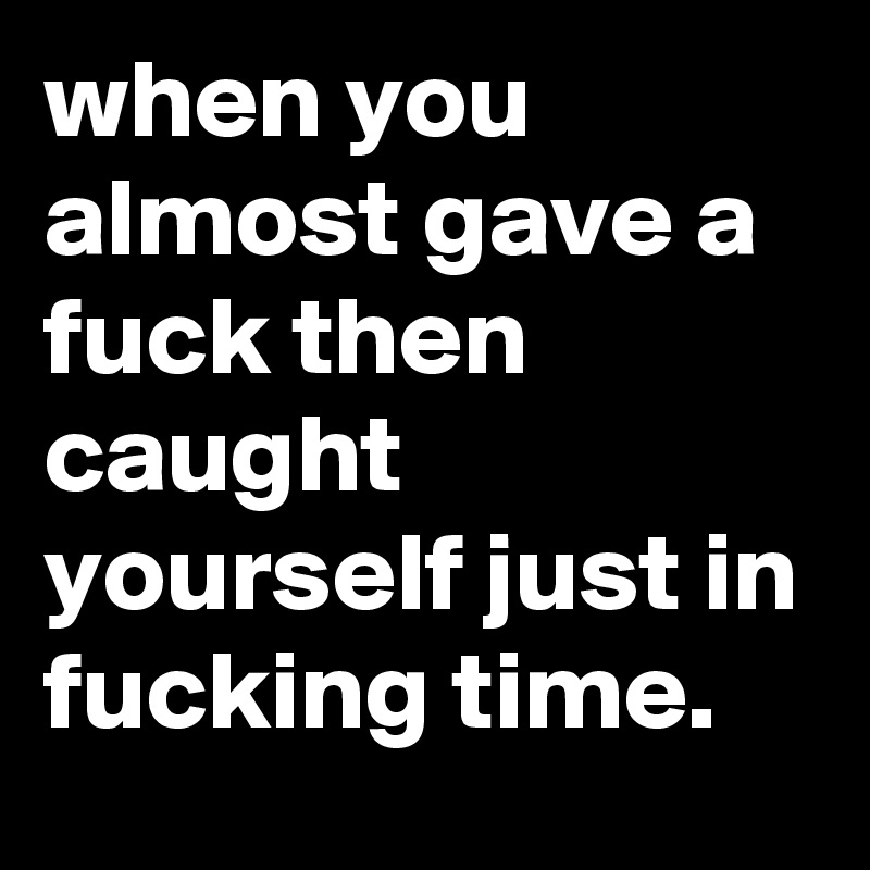 when you almost gave a fuck then caught yourself just in fucking time.