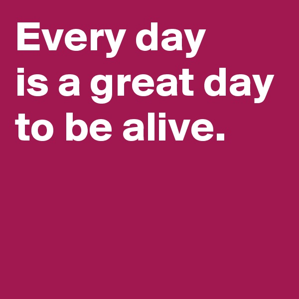 Every day 
is a great day to be alive.


