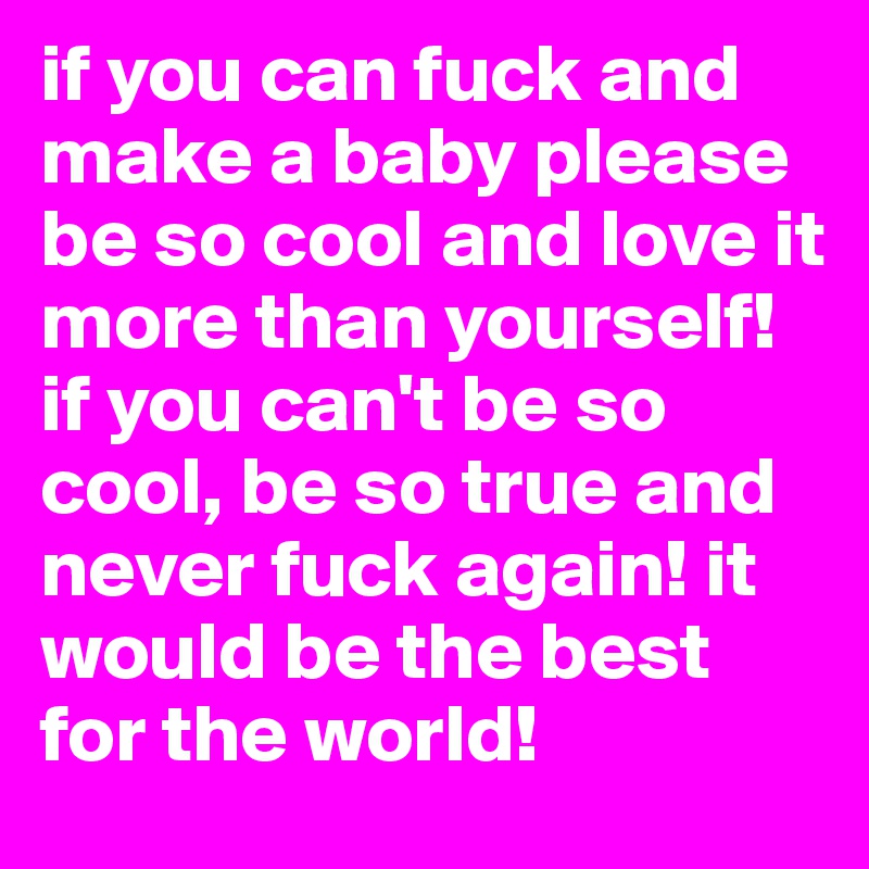 if you can fuck and make a baby please be so cool and love it more than yourself! if you can't be so cool, be so true and never fuck again! it would be the best for the world!