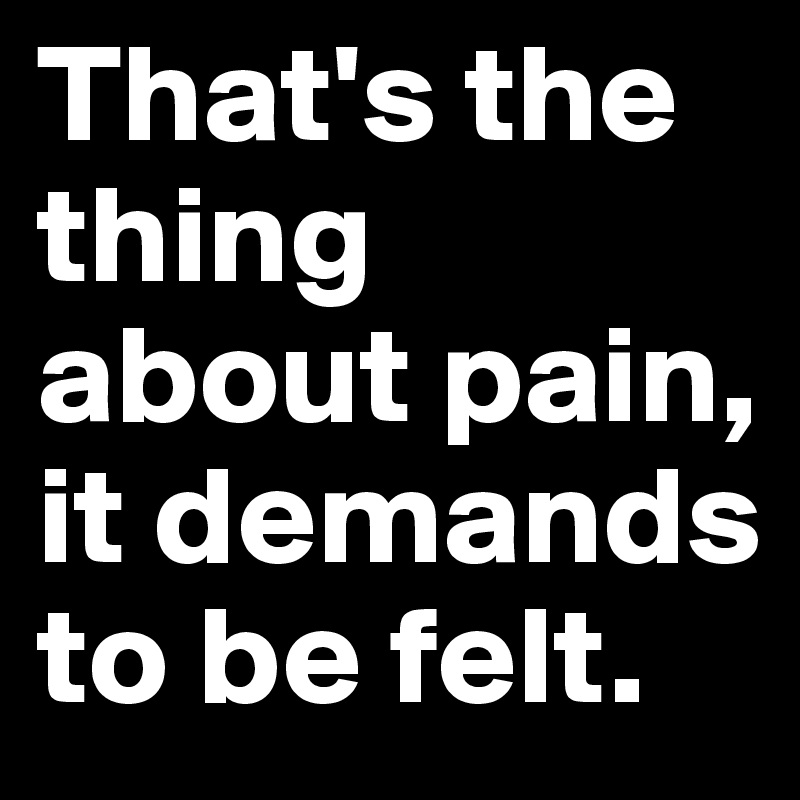 That's the thing about pain, it demands to be felt.