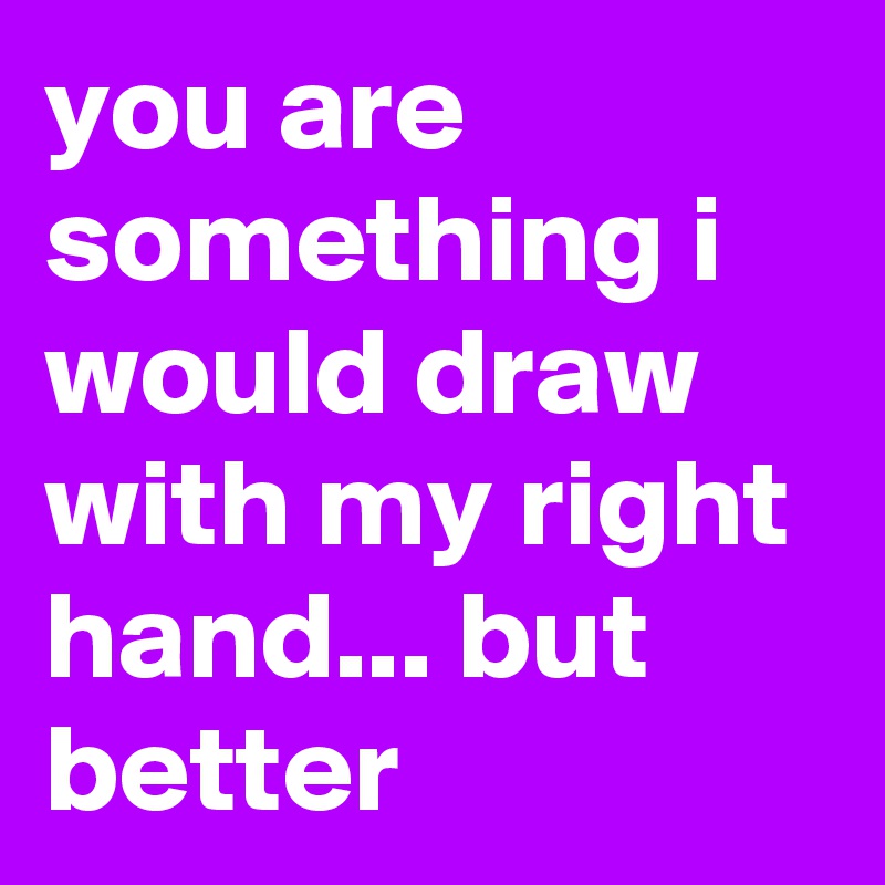 you are something i would draw with my right hand... but better