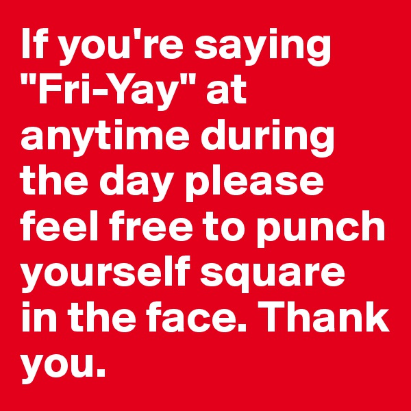 If you're saying "Fri-Yay" at anytime during the day please feel free to punch yourself square in the face. Thank you.