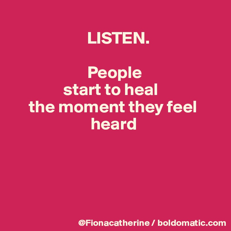 
                      LISTEN.

                      People
               start to heal
     the moment they feel
                       heard




