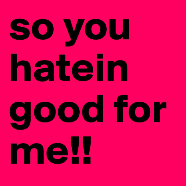 so you hatein
good for me!!