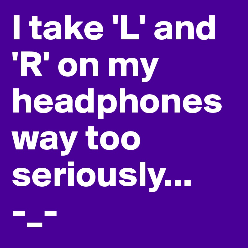 I take 'L' and 'R' on my headphones way too seriously...
-_-