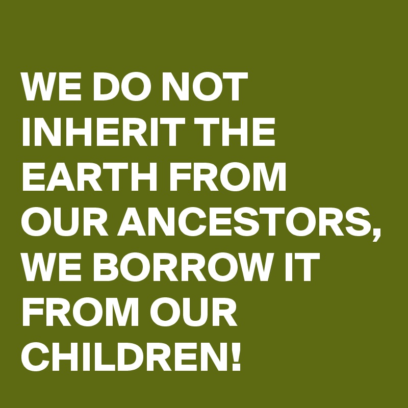 
WE DO NOT INHERIT THE EARTH FROM OUR ANCESTORS, 
WE BORROW IT FROM OUR CHILDREN!
