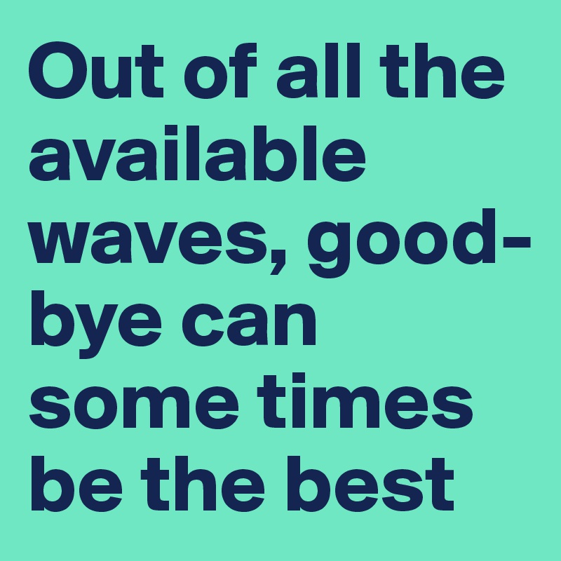 Out of all the available waves, good-bye can some times be the best