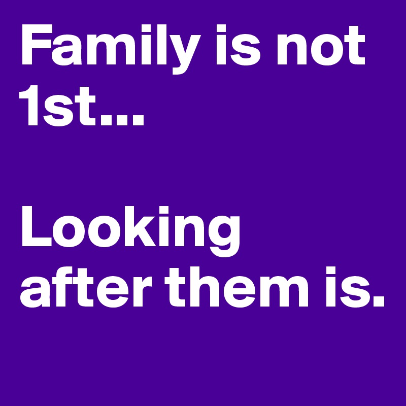 Family is not 1st...

Looking after them is.