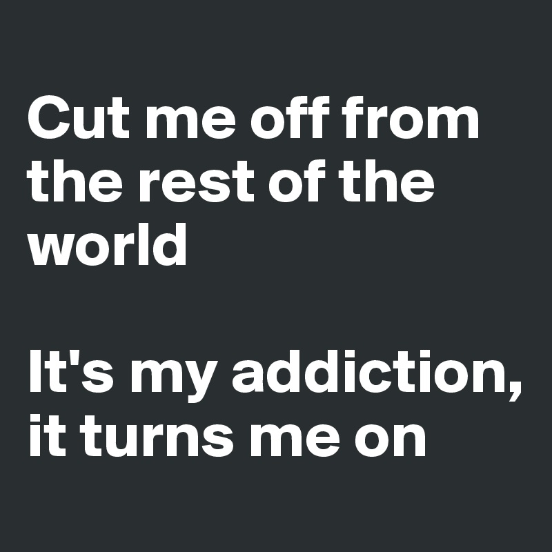 
Cut me off from the rest of the world

It's my addiction, it turns me on
