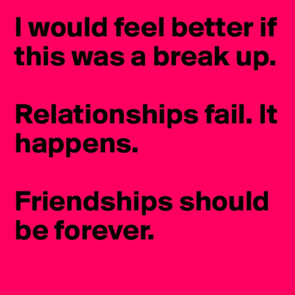 I would feel better if this was a break up. 

Relationships fail. It happens. 

Friendships should be forever.
