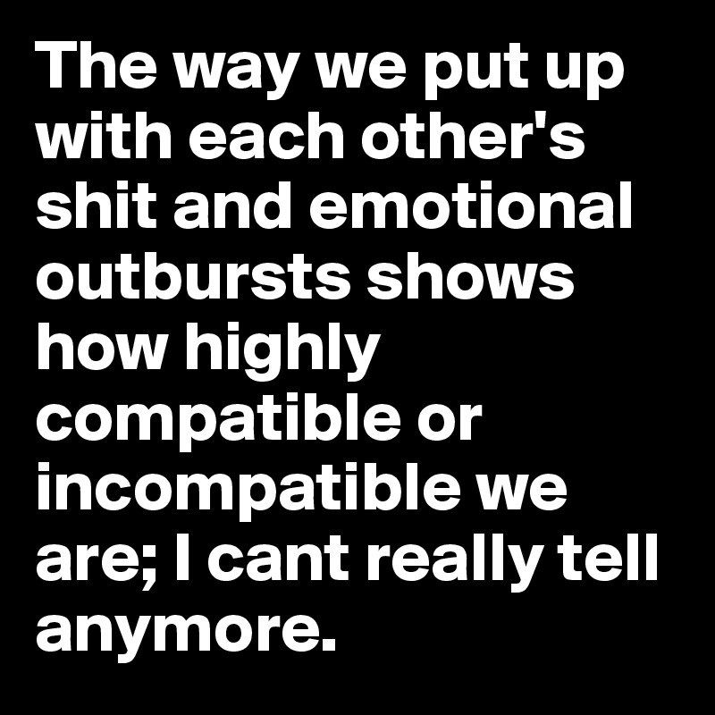 The way we put up with each other's shit and emotional outbursts shows how highly compatible or incompatible we are; I cant really tell anymore.