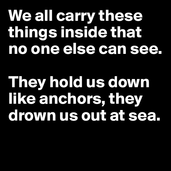 We all carry these things inside that no one else can see. 

They hold us down like anchors, they drown us out at sea.

