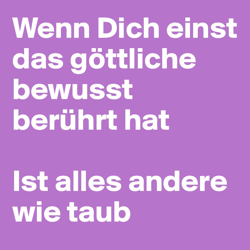 Wenn Dich einst das göttliche bewusst berührt hat

Ist alles andere wie taub